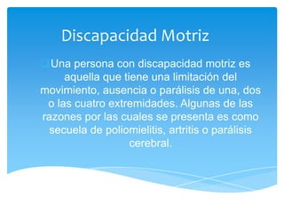 Discapacidad Motriz
Una persona con discapacidad motriz es
     aquella que tiene una limitación del
movimiento, ausencia o parálisis de una, dos
 o las cuatro extremidades. Algunas de las
razones por las cuales se presenta es como
 secuela de poliomielitis, artritis o parálisis
                   cerebral.
 