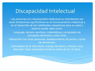 Discapacidad Intelectual
  Las personas con discapacidad intelectual se caracterizan por
tener limitaciones significativas en el funcionamiento intelectual y
  en el desarrollo de las habilidades adaptativas para su edad y
                    entorno social, tales como:
    Lenguaje, lectura, escritura, matemáticas, compresión de
                conceptos abstractos, entre otros.
Interacción con otras personas, establecimiento de juicios y toma
                           de decisiones.
  Actividades de la vida diaria, manejo de dinero y tiempo; auto
    dirección. Esta capacidad comienza antes de los 18 años.
 