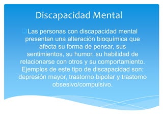 Discapacidad Mental
 Las personas con discapacidad mental
  presentan una alteración bioquímica que
       afecta su forma de pensar, sus
   sentimientos, su humor, su habilidad de
relacionarse con otros y su comportamiento.
 Ejemplos de este tipo de discapacidad son:
depresión mayor, trastorno bipolar y trastorno
            obsesivo/compulsivo.
 