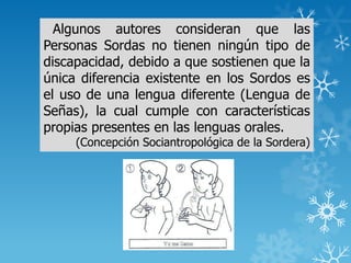 Algunos autores consideran que las
Personas Sordas no tienen ningún tipo de
discapacidad, debido a que sostienen que la
única diferencia existente en los Sordos es
el uso de una lengua diferente (Lengua de
Señas), la cual cumple con características
propias presentes en las lenguas orales.
(Concepción Sociantropológica de la Sordera)
 