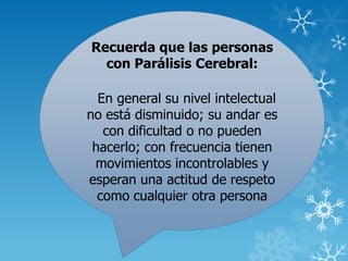 Recuerda que las personas
con Parálisis Cerebral:
En general su nivel intelectual
no está disminuido; su andar es
con dificultad o no pueden
hacerlo; con frecuencia tienen
movimientos incontrolables y
esperan una actitud de respeto
como cualquier otra persona
 