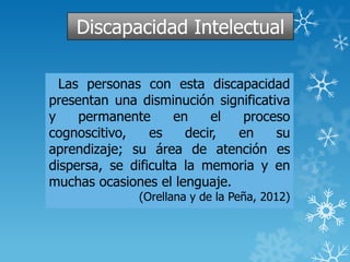 Discapacidad Intelectual
Las personas con esta discapacidad
presentan una disminución significativa
y permanente en el proceso
cognoscitivo, es decir, en su
aprendizaje; su área de atención es
dispersa, se dificulta la memoria y en
muchas ocasiones el lenguaje.
(Orellana y de la Peña, 2012)
 