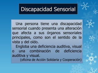 Discapacidad Sensorial
Una persona tiene una discapacidad
sensorial cuando presenta una alteración
que afecta a sus órganos sensoriales
principales, como son el sentido de la
vista y del oído.
Engloba una deficiencia auditiva, visual
o una combinación de deficiencia
auditiva y visual.
(oficina de Acción Solidaria y Cooperación)
 