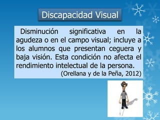 Discapacidad Visual
Disminución significativa en la
agudeza o en el campo visual; incluye a
los alumnos que presentan ceguera y
baja visión. Esta condición no afecta el
rendimiento intelectual de la persona.
(Orellana y de la Peña, 2012)
 