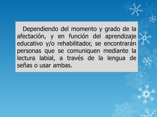 Dependiendo del momento y grado de la
afectación, y en función del aprendizaje
educativo y/o rehabilitador, se encontrarán
personas que se comuniquen mediante la
lectura labial, a través de la lengua de
señas o usar ambas.
 