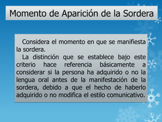 Momento de Aparición de la Sordera
Considera el momento en que se manifiesta
la sordera.
La distinción que se establece bajo este
criterio hace referencia básicamente a
considerar si la persona ha adquirido o no la
lengua oral antes de la manifestación de la
sordera, debido a que el hecho de haberlo
adquirido o no modifica el estilo comunicativo.
 