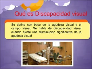 Qué es Discapacidad visual
Se define con base en la agudeza visual y el
campo visual. Se habla de discapacidad visual
cuando existe una disminución significativa de la
agudeza visual
 