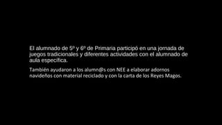 El alumnado de 5º y 6º de Primaria participó en una jornada de
juegos tradicionales y diferentes actividades con el alumnado de
aula específica.
También ayudaron a los alumn@s con NEE a elaborar adornos
navideños con material reciclado y con la carta de los Reyes Magos.
 