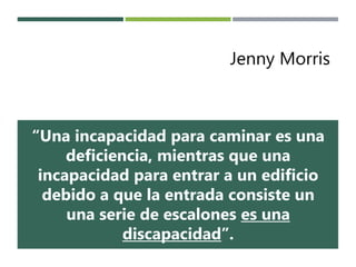 Jenny Morris
“Una incapacidad para caminar es una
deficiencia, mientras que una
incapacidad para entrar a un edificio
debido a que la entrada consiste un
una serie de escalones es una
discapacidad”.
 