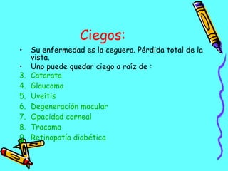 Ciegos: Su enfermedad es la ceguera. Pérdida total de la vista. Uno puede quedar ciego a raíz de : Catarata   Glaucoma   Uveítis   Degeneración macular   Opacidad corneal   Tracoma   Retinopatía diabética   