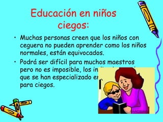 Educación en niños ciegos: Muchas personas creen que los niños con ceguera no pueden aprender como los niños normales, están equivocados. Podrá ser difícil para muchos maestros pero no es imposible, los indicados son los que se han especializado en la educación para ciegos. 
