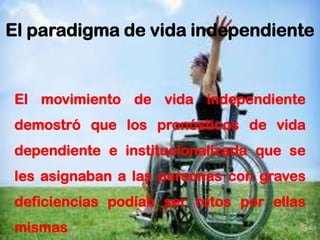 21
El paradigma de vida independiente
El movimiento de vida independiente
demostró que los pronósticos de vida
dependiente e institucionalizada que se
les asignaban a las personas con graves
deficiencias podían ser rotos por ellas
mismas
 