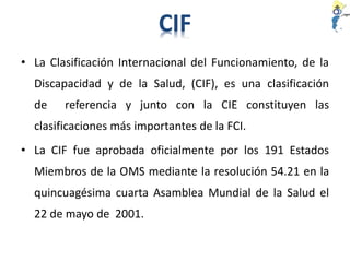• La Clasificación Internacional del Funcionamiento, de la
Discapacidad y de la Salud, (CIF), es una clasificación
de referencia y junto con la CIE constituyen las
clasificaciones más importantes de la FCI.
• La CIF fue aprobada oficialmente por los 191 Estados
Miembros de la OMS mediante la resolución 54.21 en la
quincuagésima cuarta Asamblea Mundial de la Salud el
22 de mayo de 2001.
CIF
 