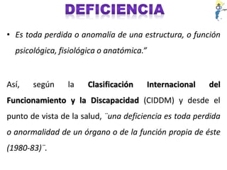 • Es toda perdida o anomalía de una estructura, o función
psicológica, fisiológica o anatómica.”
Así, según la Clasificación Internacional del
Funcionamiento y la Discapacidad (CIDDM) y desde el
punto de vista de la salud, ¨una deficiencia es toda perdida
o anormalidad de un órgano o de la función propia de éste
(1980-83)¨.
 