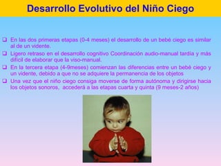 Desarrollo Evolutivo del Niño Ciego <ul><li>En las dos primeras etapas (0-4 meses) el desarrollo de un bebé ciego es simil...