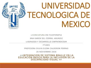 UNIVERSIDAD
TECNOLOGICA DE
MEXICO
LICENCIATURA EN FISIOTERAPIA
ANA KAREN DEL CORRAL ABUNDIZ
LIDERAZGO Y DESARROLLO EMPRENDEDOR
FT1001
PROFESORA SYLVIA ELENA CALDERON PORRAS
26 NOVIEMBRE 2016
<<INTEGRACION DE SISTEMA BRAILLE EN LA
EDUCACION BASICA PARA LA INCLUSION DE LA
DISCAPACIDAD VISUAL >>
 