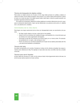 Discapacidad visual.
Guía didáctica para la inclusión
en educación inicial y básica68
Técnica de búsqueda de objetos caídos
Para ubicar un objeto cercano en el suelo, el niño ciego debe ponerse en cuclillas y realizar un
rastreo de medio círculo desde el espacio más cercano a su cuerpo hasta donde alcance a estirar
la mano, sin mover los pies. Si el objeto parece haber caído lejos, el alumno puede buscarlo con
el bastón siguiendo la técnica anterior.
Si lo guías en la búsqueda, abstente de utilizar palabras sin sentido referencial como ahí o aquí,
para no producirle desconcierto; mejor usa las referencias a su persona como junto a ti, delante
de ti, a la derecha de ti, etcétera.
Actividades de la vida diaria
Para lograr una mayor autonomía de los niños con discapacidad visual, se recomienda a los pa-
dres:
•	 No dejar ningún objeto en el piso, sobre todo en los pasillos.
•	 Avisar al niño si se cambian los muebles de lugar y acompañarlo en un recorrido para que
se oriente en la nueva organización del espacio.
•	 Acomodar la ropa del niño siempre en el mismo lugar y en un mismo orden. Por ejemplo:
los pantalones en un cajón, y las camisas en otro.
•	 Poner una marca con una textura específica en el cajón de los objetos personales del niño
y de esta forma facilitarle su localización.
Técnica del reloj
Se utiliza normalmente en la comida. Consiste en indicar al niño dónde se localizan las cosas to-
mando como referencia el reloj. Por ejemplo: el vaso está a las doce, la tortilla a las tres y el plato
a las seis.
Técnica para servir líquidos
Al servir agua de una jarra a un vaso, el niño coloca el dedo índice ligeramente dentro del vaso, de
tal forma que sienta cuando el el vaso se llena.
 
