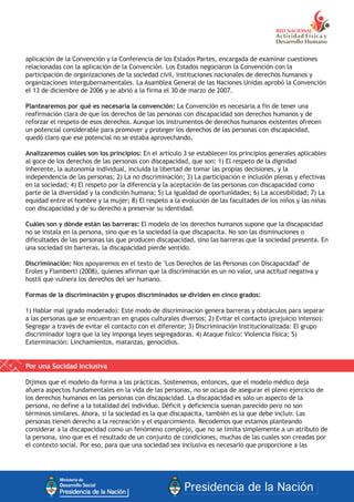 aplicación de la Convención y la Conferencia de los Estados Partes, encargada de examinar cuestiones
relacionadas con la aplicación de la Convención. Los Estados negociaron la Convención con la
participación de organizaciones de la sociedad civil, instituciones nacionales de derechos humanos y
organizaciones intergubernamentales. La Asamblea General de las Naciones Unidas aprobó la Convención
el 13 de diciembre de 2006 y se abrió a la firma el 30 de marzo de 2007.
Plantearemos por qué es necesaria la convención: La Convención es necesaria a fin de tener una
reafirmación clara de que los derechos de las personas con discapacidad son derechos humanos y de
reforzar el respeto de esos derechos. Aunque los instrumentos de derechos humanos existentes ofrecen
un potencial considerable para promover y proteger los derechos de las personas con discapacidad,
quedó claro que ese potencial no se estaba aprovechando.
Analizaremos cuáles son los principios: En el artículo 3 se establecen los principios generales aplicables
al goce de los derechos de las personas con discapacidad, que son: 1) El respeto de la dignidad
inherente, la autonomía individual, incluida la libertad de tomar las propias decisiones, y la
independencia de las personas; 2) La no discriminación; 3) La participación e inclusión plenas y efectivas
en la sociedad; 4) El respeto por la diferencia y la aceptación de las personas con discapacidad como
parte de la diversidad y la condición humana; 5) La igualdad de oportunidades; 6) La accesibilidad; 7) La
equidad entre el hombre y la mujer; 8) El respeto a la evolución de las facultades de los niños y las niñas
con discapacidad y de su derecho a preservar su identidad.
Cuáles son y dónde están las barreras: El modelo de los derechos humanos supone que la discapacidad
no se instala en la persona, sino que es la sociedad la que discapacita. No son las disminuciones o
dificultades de las personas las que producen discapacidad, sino las barreras que la sociedad presenta. En
una sociedad sin barreras, la discapacidad pierde sentido.
Discriminación: Nos apoyaremos en el texto de "Los Derechos de las Personas con Discapacidad" de
Eroles y Fiamberti (2008), quienes afirman que la discriminación es un no valor, una actitud negativa y
hostil que vulnera los derechos del ser humano.
Formas de la discriminación y grupos discriminados se dividen en cinco grados:
1) Hablar mal (grado moderado): Este modo de discriminación genera barreras y obstáculos para separar
a las personas que se encuentran en grupos culturales diversos; 2) Evitar el contacto (prejuicio intenso):
Segregar a través de evitar el contacto con el diferente; 3) Discriminación Institucionalizada: El grupo
discriminador logra que la ley imponga leyes segregadoras. 4) Ataque físico: Violencia física; 5)
Exterminación: Linchamientos, matanzas, genocidios.
Por una Socidad Inclusiva
Dijimos que el modelo da forma a las prácticas. Sostenemos, entonces, que el modelo médico deja
afuera aspectos fundamentales en la vida de las personas, no se ocupa de asegurar el pleno ejercicio de
los derechos humanos en las personas con discapacidad. La discapacidad es sólo un aspecto de la
persona, no define a la totalidad del individuo. Déficit y deficiencia suenan parecido pero no son
términos similares. Ahora, si la sociedad es la que discapacita, también es la que debe incluir. Las
personas tienen derecho a la recreación y el esparcimiento. Recodemos que estamos planteando
considerar a la discapacidad como un fenómeno complejo, que no se limita simplemente a un atributo de
la persona, sino que es el resultado de un conjunto de condiciones, muchas de las cuales son creadas por
el contexto social. Por eso, para que una sociedad sea inclusiva es necesario que proporcione a las
 