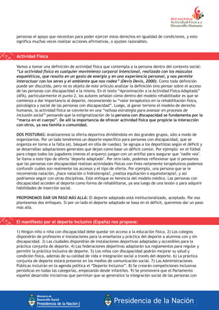 personas el apoyo que necesitan para poder ejercer estos derechos en igualdad de condiciones, y esto
significa muchas veces realizar acciones afirmativas, o ajustes razonables.
Actividad Física
Vamos a tomar una definición de actividad física que contempla a la persona dentro del contexto social:
“La actividad física es cualquier movimiento corporal intencional, realizado con los músculos
esqueléticos, que resulta en un gasto de energía y en una experiencia personal, y nos permite
interactuar con los seres y el ambiente que nos rodea” (Devis Devis, 2000). Como toda definición
puede ser discutida, pero no es objeto de este artículo analizar la definición sino pensar sobre el acceso
de las personas con discapacidad a la misma. En el texto “Aproximación a la Actividad Física Adaptada”
(AFA), particularmente el punto 2, los autores señalan cómo dentro del modelo rehabilitador es que se
comienza a dar importancia al deporte, reconociendo su “valor terapéutico en la rehabilitación física,
psicológica y social de las personas con discapacidad”. Luego, al ganar terreno el modelo de derecho
humanos, la actividad física se convierte en una “valiosa estrategia para avanzar en procesos de
inclusión social” pensando que la estigmatización de la persona con discapacidad se fundamenta por la
“marca en el cuerpo”. De allí la importancia de ofrecer actividad física que propicie la interacción
con otros, ya sea familia o comunidad.
DOS POSTURAS: Analizaremos la oferta deportiva dividiéndola en dos grandes grupos, sólo a modo de
organizarnos. Por un lado tendremos un deporte específico para personas con discapacidad, que se
organiza en torno a la falta (ej. básquet en silla de ruedas). Se agrupa a los deportistas según el déficit y
se desarrollan adaptaciones generales que dejan como base un déficit común. Por ejemplo: en el fútbol
para ciegos todos los jugadores (menos el arquero) juegan con un antifaz para asegurar que "nadie vea".
Se llama a este tipo de oferta "deporte adaptado". Por otro lado, podemos reflexionar que si pensamos
que las personas con discapacidad realizan actividades físicas con fines netamente terapéuticos podemos
confundir cuáles son realmente los accesos y el tipo de oferta. Por ejemplo, una persona que se le
recomienda natación, ¿hace natación o hidroterapia?, ¿realiza equitación o equinoterapia?, y así
podríamos seguir con otras disciplinas. Este enfoque es herencia del modelo médico. Las personas con
discapacidad acceden al deporte como forma de rehabilitarse, ya sea luego de una lesión o para adquirir
habilidades de inserción social.
PROPONEMOS DAR UN PASO MÁS ALLÁ: El deporte adaptado está institucionalizado, aceptado. Por eso
planteamos dos enfoques. Si por un lado el deporte adaptado se basa en el déficit, queremos dar un paso
más allá.
El manifiesto por el deporte inclusivo (España) nos propone:
1) Ningún niño o niña con discapacidad debe quedar sin acceso a la educación física. 2) Los colegios
dispondrán de profesores e instalaciones para la enseñanza y práctica del deporte a alumnos con y sin
discapacidad. 3) Las ciudades dispondrán de instalaciones deportivas adaptadas y accesibles para la
práctica conjunta de deporte. 4) Las federaciones deportivas adaptarán sus reglamentos para regular y
permitir la práctica inclusiva de deporte. 5) Los niños con discapacidad podrán mejorar su salud y
condición física, además de su calidad de vida e integración social a través del deporte. 6) La práctica
conjunta de deporte estará presente en los medios de comunicación social. 7) Las Administraciones
Públicas incluirán en la agenda política el “Deporte Inclusivo”. 8) Se crearán competiciones inclusivas
periódicas en todas las categorías, empezando desde infantiles. 9) Se promoverá que el Parlamento
español desarrolle iniciativas que permitan que se generalice la integración social de las personas con
 