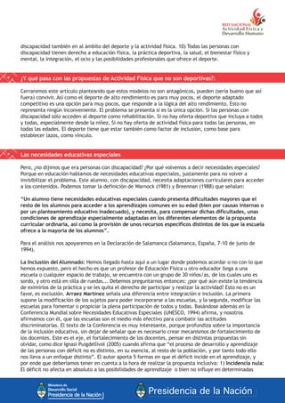 discapacidad también en al ámbito del deporte y la actividad física. 10) Todas las personas con
discapacidad tienen derecho a educación física, la práctica deportiva, la salud, el bienestar físico y
mental, la integración, el ocio y las posibilidades profesionales que ofrece el deporte.
¿Y qué pasa con las propuestas de Actividad Física que no son deportivas?:
Cerraremos este artículo planteando que estos modelos no son antagónicos, pueden (sería bueno que así
fuera) convivir. Así como el deporte de alto rendimiento es para muy pocos, el deporte adaptado
competitivo es una opción para muy pocos, que responde a la lógica del alto rendimiento. Esto no
representa ningún inconveniente. El problema se presenta si es la única opción. Si las personas con
discapacidad sólo acceden al deporte como rehabilitación. Si no hay oferta deportiva que incluya a todos
y todas, especialmente desde la niñez. Si no hay oferta de actividad física para todas las personas, en
todas las edades. El deporte tiene que estar también como factor de inclusión, como base para
establecer lazos, como vínculo.
Las necesidades educativas especiales
Pero, ¿no dijimos que era personas con discapacidad? ¿Por qué volvemos a decir necesidades especiales?
Porque en educación hablamos de necesidades educativas especiales, justamente para no volver a
invisibilizar el problema. Este alumno, con discapacidad, necesita adaptaciones curriculares para acceder
a los contenidos. Podemos tomar la definición de Warnock (1981) y Breennan (1988) que señalan:
“Un alumno tiene necesidades educativas especiales cuando presenta dificultades mayores que el
resto de los alumnos para acceder a los aprendizajes comunes en su edad (bien por causas internas o
por un planteamiento educativo inadecuado), y necesita, para compensar dichas dificultades, unas
condiciones de aprendizaje especialmente adaptadas en los diferentes elementos de la propuesta
curricular ordinaria, así como la provisión de unos recursos específicos distintos de los que la escuela
ofrece a la mayoría de los alumnos”.
Para el análisis nos apoyaremos en la Declaración de Salamanca (Salamanca, España, 7-10 de junio de
1994).
La Inclusión del Alumnado: Hemos llegado hasta aquí a un lugar donde podemos acordar o no con lo que
hemos expuesto, pero el hecho es que un profesor de Educación Física u otro educador llega a una
escuela o cualquier espacio de trabajo, se encuentra con un grupo de 30 niños/as, de los cuales uno es
sordo, y otro está en silla de ruedas... Debemos preguntarnos entonces: ¿por qué aún existe la tendencia
de eximirlos de la práctica y se les quita el derecho de participar y realizar la actividad? Esto no es un
favor, es exclusión. Arraez Martínez señala una diferencia entre integración e inclusión. La primera
supone la modificación de los sujetos para poder incorporarse a las escuelas, y la segunda, modificar las
escuelas para fomentar o propiciar la plena participación de todos y todas. Basándose además en la
Conferencia Mundial sobre Necesidades Educativas Especiales (UNESCO, 1994) afirma, y nosotros
afirmamos con él, que las escuelas son el medio más efectivo para combatir las actitudes
discriminatorias. El texto de la Conferencia es muy interesante, porque profundiza sobre la importancia
de la inclusión educativa, sin dejar de señalar que es necesario crear mecanismos de fortalecimiento de
los docentes. Este es el eje, el fortalecimiento de los docentes, pensar en distintas propuestas sin
olvidar, como dice Ignasi Puigdellívol (2005) cuando afirma que “el proceso de desarrollo y aprendizaje
de las personas con déficit no es distinto, en su esencia, al resto de la población, y por tanto todo ello
nos lleva a un enfoque distinto”. El autor aporta 5 formas en que el déficit incide en el aprendizaje, y
por ende que deberíamos tener en cuenta a la hora de realizar la propuesta inclusiva: 1) Incidencia nula:
El déficit no afecta en absoluto a las posibilidades de aprendizaje o bien no influye en determinadas
 