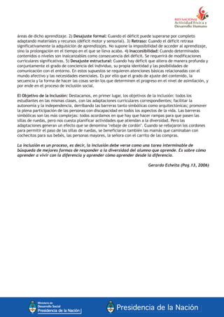 áreas de dicho aprendizaje. 2) Desajuste formal: Cuando el déficit puede superarse por completo
adaptando materiales y recursos (déficit motor y sensorial). 3) Retraso: Cuando el déficit retrasa
significativamente la adquisición de aprendizajes. No supone la imposibilidad de acceder al aprendizaje,
sino la prolongación en el tiempo en el que se lleva acabo. 4) Inaccesibilidad: Cuando determinados
contenidos o niveles son inalcanzables como consecuencia del déficit. Se requerirá de modificaciones
curriculares significativas. 5) Desajuste estructural: Cuando hay déficit que altera de manera profunda y
conjuntamente el grado de conciencia del individuo, su propia identidad y las posibilidades de
comunicación con el entorno. En estos supuestos se requieren atenciones básicas relacionadas con el
mundo afectivo y las necesidades esenciales. Es por ello que el grado de ajuste del contenido, la
secuencia y la forma de hacer las cosas serán los que determinen el progreso en el nivel de asimilación, y
por ende en el proceso de inclusión social.
El Objetivo de la Inclusión: Destacamos, en primer lugar, los objetivos de la inclusión: todos los
estudiantes en las mismas clases, con las adaptaciones curriculares correspondientes; facilitar la
autonomía y la independencia, derribando las barreras tanto simbólicas como arquitectónicas; promover
la plena participación de las personas con discapacidad en todos los aspectos de la vida. Las barreras
simbólicas son las más complejas: todos acordamos en que hay que hacer rampas para que pasen las
sillas de ruedas, pero nos cuesta planificar actividades que atiendan a la diversidad. Pero las
adaptaciones generan un efecto que se denomina "rebaje de cordón". Cuando se rebajaron los cordones
para permitir el paso de las sillas de ruedas, se beneficiaron también las mamás que caminaban con
cochecitos para sus bebés, las personas mayores, la señora con el carrito de las compras.
La inclusión es un proceso, es decir, la inclusión debe verse como una tarea interminable de
búsqueda de mejores formas de responder a la diversidad del alumno que aprende. Es sobre cómo
aprender a vivir con la diferencia y aprender cómo aprender desde la diferencia.
Gerardo Echeita (Pag.13, 2006)
 