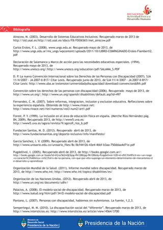 Bibliografía
Ainscow, M. (2003). Desarrollo de Sistemas Educativos Inclusivos: Recuperado marzo de 2013 de
http://sid.usal.es:http://sid.usal.es/idocs/F8/FDO6565/mel_ainscow.pdf
Carlos Eroles, F. L. (2008). www.ungs.edu.ar. Recuperado mayo de 2013, de
http://www.ungs.edu.ar/ms_ungs/wpcontent/uploads/2011/10/LIBRO-COMPAGINADO-Eroles-Fiamberti2.
pdf
Declaración de Salamanca y Marco de acción para las necesidades educativas especiales. (1994).
Recuperado mayo de 2013, de
http://www.unesco.org/:http://www.unesco.org/education/pdf/SALAMA_S.PDF
D. P. La nueva Convención Internacional sobre los Derechos de las Personas con Discapacidad (2007). SJA
11/4/2007 - JA 2007-II-817/ Citar Lexis. Recuperado junio de 2013, de SJA 11/4/2007 - JA 2007-II-817/
Citar Lexis: http://www.uba.ar/extension/universidadydiscapacidad/download/convencionddhh.pdf
Convención sobre los derechos de las personas con discapacidad (2006). Recuperado mayo de 2013, de
http://www.un.org/: http://www.un.org/spanish/disabilities/default.asp?id=497
Fernandez, C. M. (2007). Sobre reformas, integracion, inclusion y exclusion educativa. Reflecciones sobre
la experiencia española. Obtenido de http://www.rinace.net:
http://www.rinace.net/rlei/numeros/vol3-num2/art1.pdf
Forest, P. Y. (1999). La inclusión en el área de educación física en españa. (Merche Ríos Hernández pág.
84, 2009). Recuperado 2013, de http://www5.uva.es:
http://www5.uva.es/agora/revista/9/agora9_rios_6.pdf
Fundacion Sanitas, M. D. (2012). Recuperado abril de 2013, de
http://www.fundacionsanitas.org/deporte-inclusivo/info/manifiesto/
Garcia Sanchez, l. V. (2009). Recuperado abril de 2013, de
http://www.urosario.edu.co/urosario_files/8c/8cf44126-43e4-4bbf-b3aa-750ddaa4d71e.pdf
Pugdellivol, I. (2005). Recuperado abril de 2013, de http://books.google.com.ar/:
http://books.google.com.ar/books?id=kfjrar562mQC&pg=PA128&lpg=PA128&dq=Puigdellivol+%2B+el+d%C3%A9ficit+es++un+rasgo
+o+caracter%C3%ADstica++m%C3%A1s+de+la+persona,+sin+que+por+ello+suponga+un+elemento+determinante+de+mecanismos+d
e+desarrollo+y+aprendizaje
Organización Mundial de la Salud. (2011). Informe mundial sobre discapacidad. Recuperado marzo de
2013, de http://www.who.int: http://www.who.int/topics/disabilities/es/
Organización de las Naciones Unidas. (2012). Recuperado abril de 2013, de
http://www.un.org/es/documents/udhr/
Palacios, A. (2008). El-modelo-social-de-discapacidad. Recuperado marzo de 2013, de
http://www.isalud.org/htm/pdf/34-El-modelo-social-de-discapacidad.pdf
Pantano, L. (2007). Personas con discapacidad, hablemos sin eufemismos. La fuente, 1,2,3.
Sempertegui, M. M. (2010). La discapacitación social del “diferente”. Recuperado marzo de 2013, de
http://www.intersticios.es: http://www.intersticios.es/article/view/4564/3700
 