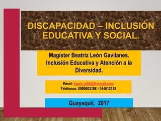 DISCAPACIDAD – INCLUSIÓN
EDUCATIVA Y SOCIAL.
Magíster Beatriz León Gavilanes.
Inclusión Educativa y Atención a la
Diversidad.
Email: bachi_le09@Hotmail.com
Teléfonos: 0990803108 - 044612413
Guayaquil, 2017
 