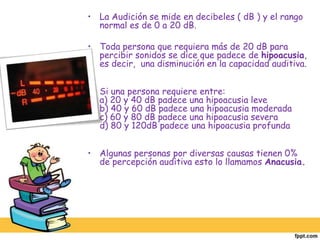 La Audición se mide en decibeles ( dB ) y el rango normal es de 0 a 20 dB.Toda persona que requiera más de 20 dB para percibir sonidos se dice que padece de hipoacusia, es decir,  una disminución en la capacidad auditiva.Si una persona requiere entre:a) 20 y 40 dB padece una hipoacusia leveb) 40 y 60 dB padece una hipoacusia moderadac) 60 y 80 dB padece una hipoacusia severad) 80 y 120dB padece una hipoacusia profundaAlgunas personas por diversas causas tienen 0% de percepción auditiva esto lo llamamos Anacusia.