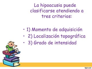 La hipoacusia puede clasificarse atendiendo a tres criterios:1) Momento de adquisición 2) Localización topográfica 3) Grado de intensidad  
