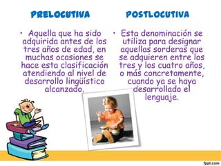 PrelocutivaAquella que ha sido adquirida antes de los tres años de edad, en muchas ocasiones se hace esta clasificación atendiendo al nivel de desarrollo lingüístico alcanzado. PostlocutivaEsta denominación se utiliza para designar aquellas sorderas que se adquieren entre los tres y los cuatro años, o más concretamente, cuando ya se haya desarrollado el lenguaje. 