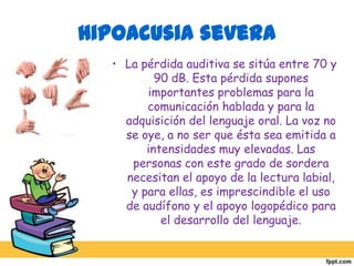 Hipoacusia profundaLa pérdida auditiva supera los 90 dB. Esta pérdida provoca alteraciones importantes en el desarrollo global del niño; afecta a las funciones de alerta y orientación, a la estructuración espacio-temporal y al desarrollo intelectual y del niño. 