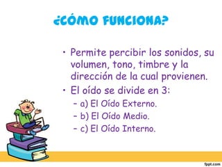 ¿Cómo funciona?Permite percibir los sonidos, su volumen, tono, timbre y la dirección de la cual provienen. El oído se divide en 3: a) El Oído Externo.b) El Oído Medio.c) El Oído Interno.