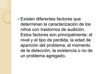  Existen diferentes factores que
determinan la caracterización de los
niños con trastornos de audición.
Estos factores son principalmente; el
nivel y el tipo de perdida, la edad de
aparición del problema, el momento
de la detección, la existencia o no de
un problema agregado.
 