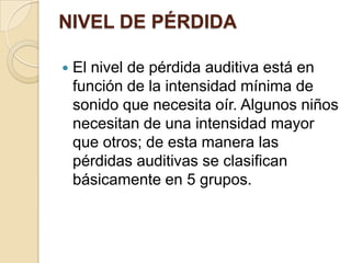 NIVEL DE PÉRDIDA
 El nivel de pérdida auditiva está en
función de la intensidad mínima de
sonido que necesita oír. Algunos niños
necesitan de una intensidad mayor
que otros; de esta manera las
pérdidas auditivas se clasifican
básicamente en 5 grupos.
 