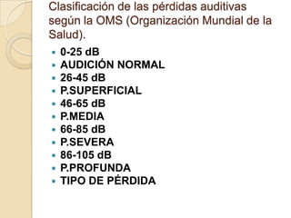 Clasificación de las pérdidas auditivas
según la OMS (Organización Mundial de la
Salud).
 0-25 dB
 AUDICIÓN NORMAL
 26-45 dB
 P.SUPERFICIAL
 46-65 dB
 P.MEDIA
 66-85 dB
 P.SEVERA
 86-105 dB
 P.PROFUNDA
 TIPO DE PÉRDIDA
 