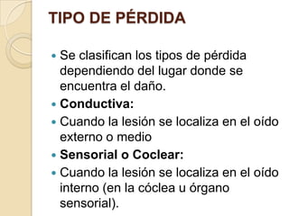 TIPO DE PÉRDIDA
 Se clasifican los tipos de pérdida
dependiendo del lugar donde se
encuentra el daño.
 Conductiva:
 Cuando la lesión se localiza en el oído
externo o medio
 Sensorial o Coclear:
 Cuando la lesión se localiza en el oído
interno (en la cóclea u órgano
sensorial).
 