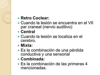  Retro Coclear:
 Cuando la lesión se encuentra en el VII
par craneal (nervio auditivo)
 Central
 Cuando la lesión se localiza en el
cerebro.
 Mixta:
 Es la combinación de una pérdida
conductiva y una sensorial
 Combinada:
 Es la combinación de las primeras 4
mencionadas.
 