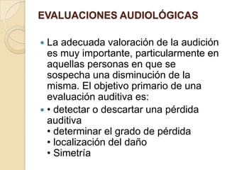 EVALUACIONES AUDIOLÓGICAS
 La adecuada valoración de la audición
es muy importante, particularmente en
aquellas personas en que se
sospecha una disminución de la
misma. El objetivo primario de una
evaluación auditiva es:
 • detectar o descartar una pérdida
auditiva
• determinar el grado de pérdida
• localización del daño
• Simetría
 