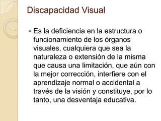 Discapacidad Visual
 Es la deficiencia en la estructura o
funcionamiento de los órganos
visuales, cualquiera que sea la
naturaleza o extensión de la misma
que causa una limitación, que aún con
la mejor corrección, interfiere con el
aprendizaje normal o accidental a
través de la visión y constituye, por lo
tanto, una desventaja educativa.
 