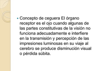  Concepto de ceguera El órgano
receptor es el ojo cuando algunas de
las partes constitutivas de la visión no
funciona adecuadamente e interfiere
en la transmisión y percepción de las
impresiones luminosas en su viaje al
cerebro se produce disminución visual
o pérdida súbita.
 