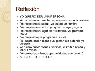 Reflexión
 YO QUIERO SER UNA PERSONA
 Yo no quiero ser un cliente, yo quiero ser una persona
 Yo no quiero etiquetas, yo quiero un nombre
 Yo no quiero servicios, yo quiero apoyo y ayuda
 Yo no quiero un lugar de residencia, yo quiero un
hogar
 Yo no quiero que programen la vida
 Yo quiero hacer cosas que gustan e ir a donde yo
quiera ir
 Yo quiero hacer cosas divertidas, disfrutar la vida y
tener amigos
 Yo quiero las mismas oportunidades que tiene tú
 YO QUIERO SER FELIZ
 