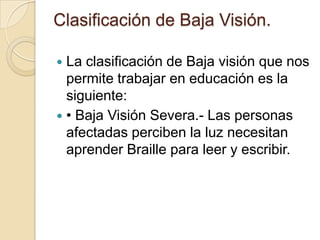 Clasificación de Baja Visión.
 La clasificación de Baja visión que nos
permite trabajar en educación es la
siguiente:
 • Baja Visión Severa.- Las personas
afectadas perciben la luz necesitan
aprender Braille para leer y escribir.
 