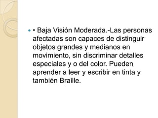  • Baja Visión Moderada.-Las personas
afectadas son capaces de distinguir
objetos grandes y medianos en
movimiento, sin discriminar detalles
especiales y o del color. Pueden
aprender a leer y escribir en tinta y
también Braille.
 