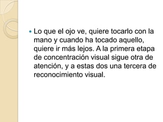  Lo que el ojo ve, quiere tocarlo con la
mano y cuando ha tocado aquello,
quiere ir más lejos. A la primera etapa
de concentración visual sigue otra de
atención, y a estas dos una tercera de
reconocimiento visual.
 