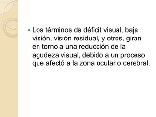  Los términos de déficit visual, baja
visión, visión residual, y otros, giran
en torno a una reducción de la
agudeza visual, debido a un proceso
que afectó a la zona ocular o cerebral.
 