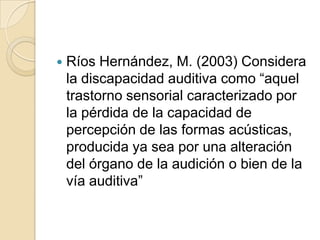  Ríos Hernández, M. (2003) Considera
la discapacidad auditiva como “aquel
trastorno sensorial caracterizado por
la pérdida de la capacidad de
percepción de las formas acústicas,
producida ya sea por una alteración
del órgano de la audición o bien de la
vía auditiva”
 