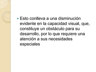  Esto conlleva a una disminución
evidente en la capacidad visual, que,
constituye un obstáculo para su
desarrollo, por lo que requiere una
atención a sus necesidades
especiales
 