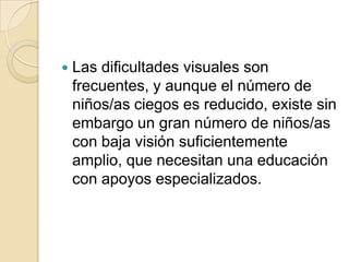  Las dificultades visuales son
frecuentes, y aunque el número de
niños/as ciegos es reducido, existe sin
embargo un gran número de niños/as
con baja visión suficientemente
amplio, que necesitan una educación
con apoyos especializados.
 