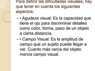 Para definir las dificultades visuales, hay
que tener en cuenta los siguientes
aspectos:
 • Agudeza visual: Es la capacidad que
tiene el ojo para discriminar detalles
como color, forma, peso de un objeto
a cierta distancia.
 • Campo Visual: Es la amplitud de
campo que un sujeto puede llegar a
ver. Cuanto más cerca del objeto
menos campo visual.
 