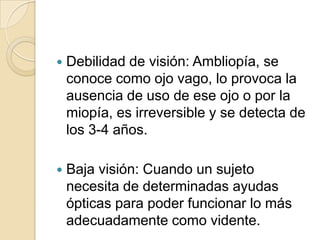  Debilidad de visión: Ambliopía, se
conoce como ojo vago, lo provoca la
ausencia de uso de ese ojo o por la
miopía, es irreversible y se detecta de
los 3-4 años.
 Baja visión: Cuando un sujeto
necesita de determinadas ayudas
ópticas para poder funcionar lo más
adecuadamente como vidente.
 